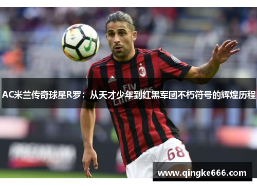 AC米兰传奇球星R罗：从天才少年到红黑军团不朽符号的辉煌历程