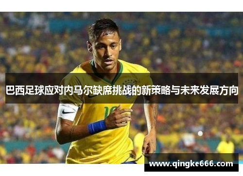 巴西足球应对内马尔缺席挑战的新策略与未来发展方向