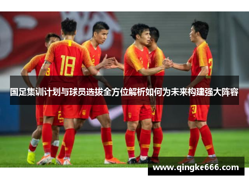 国足集训计划与球员选拔全方位解析如何为未来构建强大阵容