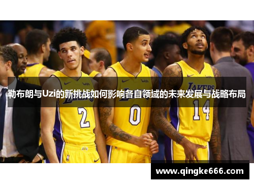 勒布朗与Uzi的新挑战如何影响各自领域的未来发展与战略布局