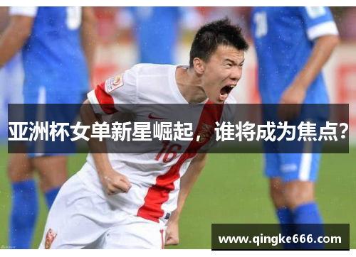 亚洲杯女单新星崛起，谁将成为焦点？