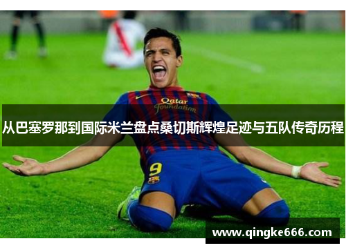 从巴塞罗那到国际米兰盘点桑切斯辉煌足迹与五队传奇历程