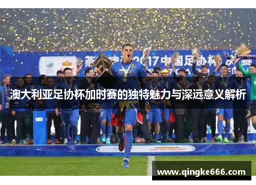 澳大利亚足协杯加时赛的独特魅力与深远意义解析